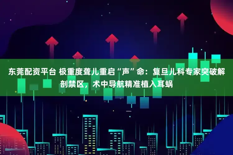东莞配资平台 极重度聋儿重启“声”命：复旦儿科专家突破解剖禁区，术中导航精准植入耳蜗