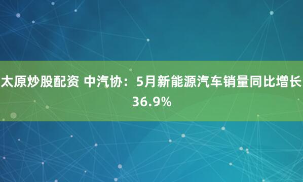 太原炒股配资 中汽协：5月新能源汽车销量同比增长36.9%