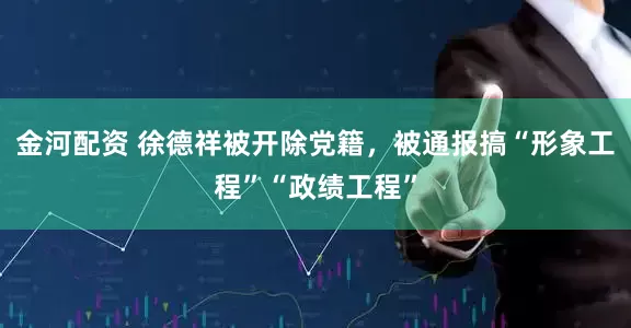 金河配资 徐德祥被开除党籍，被通报搞“形象工程”“政绩工程”