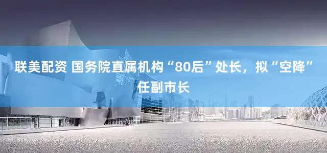 联美配资 国务院直属机构“80后”处长，拟“空降”任副市长