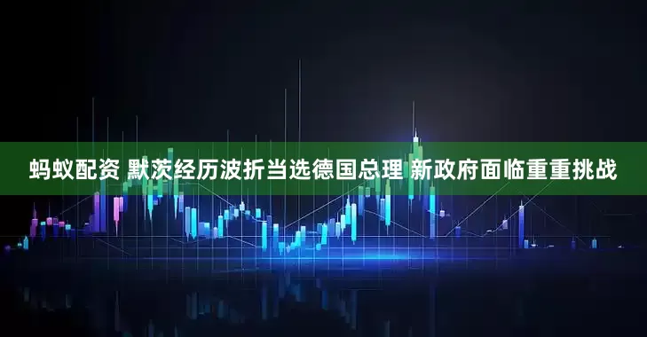 蚂蚁配资 默茨经历波折当选德国总理 新政府面临重重挑战