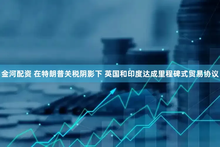 金河配资 在特朗普关税阴影下 英国和印度达成里程碑式贸易协议