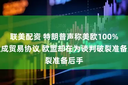 联美配资 特朗普声称美欧100%会达成贸易协议 欧盟却在为谈判破裂准备后手