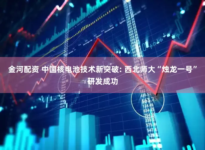 金河配资 中国核电池技术新突破: 西北师大“烛龙一号”研发成功