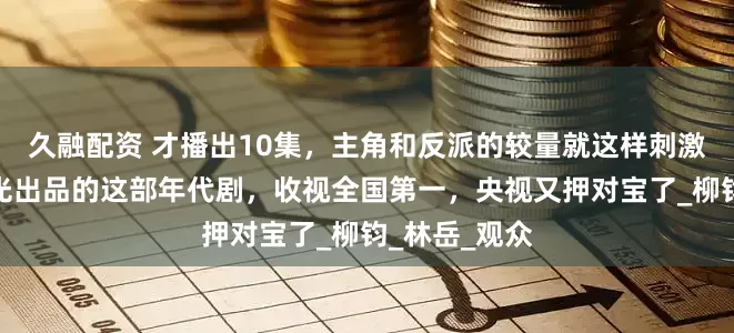 久融配资 才播出10集，主角和反派的较量就这样刺激了？正午阳光出品的这部年代剧，收视全国第一，央视又押对宝了_柳钧_林岳_观众