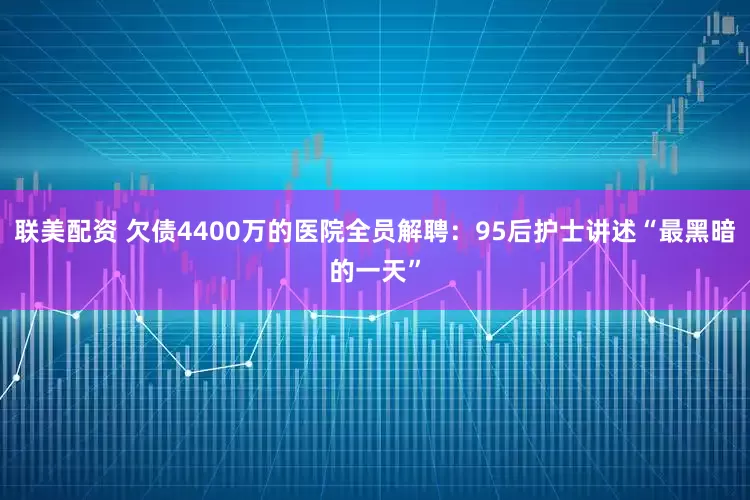 联美配资 欠债4400万的医院全员解聘：95后护士讲述“最黑暗的一天”
