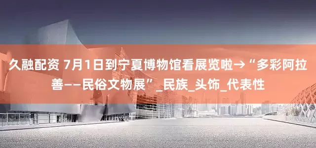 久融配资 7月1日到宁夏博物馆看展览啦→“多彩阿拉善——民俗文物展”_民族_头饰_代表性