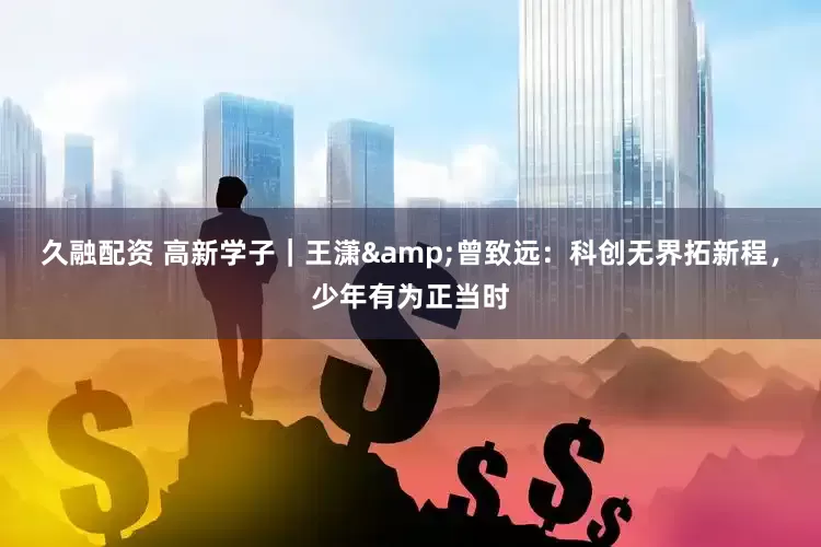 久融配资 高新学子｜王潇&曾致远：科创无界拓新程，少年有为正当时