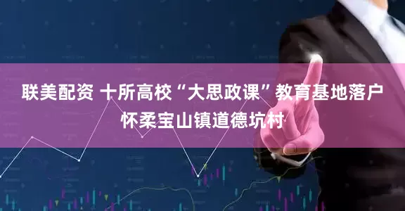 联美配资 十所高校“大思政课”教育基地落户怀柔宝山镇道德坑村
