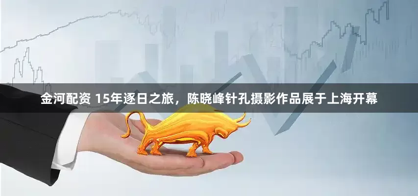 金河配资 15年逐日之旅，陈晓峰针孔摄影作品展于上海开幕