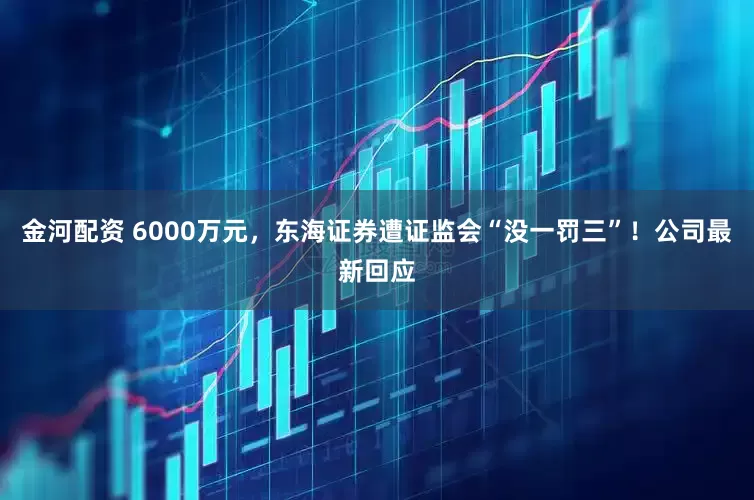 金河配资 6000万元，东海证券遭证监会“没一罚三”！公司最新回应