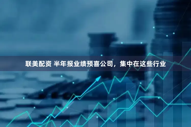 联美配资 半年报业绩预喜公司，集中在这些行业