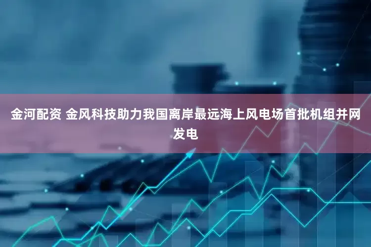 金河配资 金风科技助力我国离岸最远海上风电场首批机组并网发电