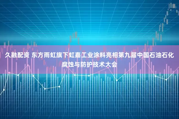 久融配资 东方雨虹旗下虹嘉工业涂料亮相第九届中国石油石化腐蚀与防护技术大会