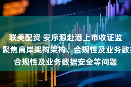 联美配资 安序源赴港上市收证监会反馈意见：聚焦离岸架构架构、合规性及业务数据安全等问题