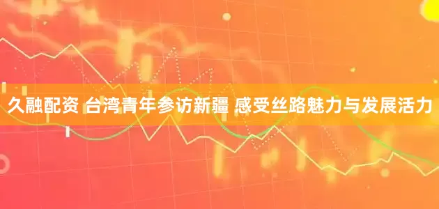 久融配资 台湾青年参访新疆 感受丝路魅力与发展活力