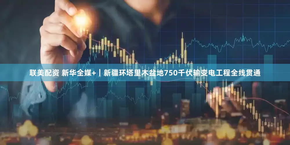 联美配资 新华全媒+｜新疆环塔里木盆地750千伏输变电工程全线贯通