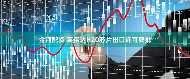 金河配资 英伟达H20芯片出口许可获批