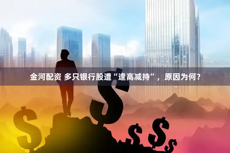 金河配资 多只银行股遭“逢高减持”，原因为何？