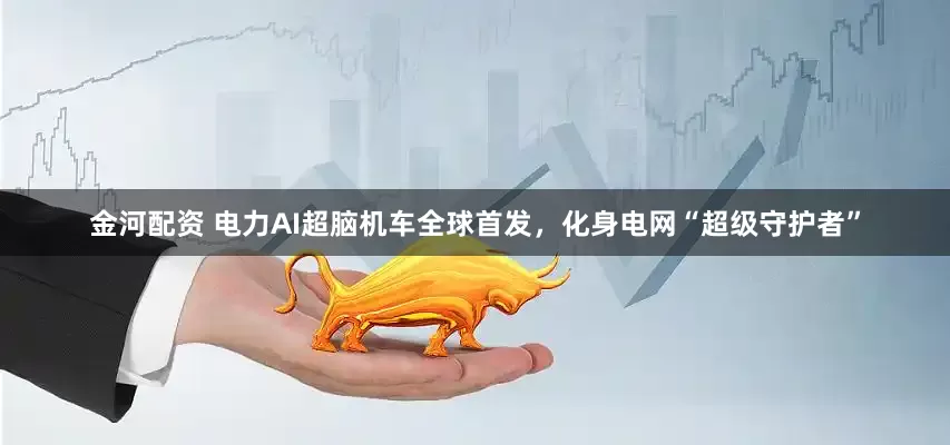 金河配资 电力AI超脑机车全球首发，化身电网“超级守护者”