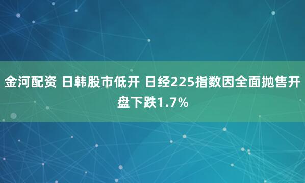 金河配资 日韩股市低开 日经225指数因全面抛售开盘下跌1.7%