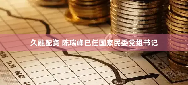 久融配资 陈瑞峰已任国家民委党组书记