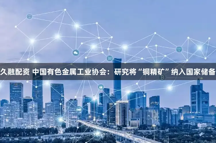 久融配资 中国有色金属工业协会：研究将“铜精矿”纳入国家储备