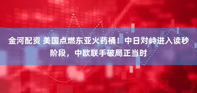 金河配资 美国点燃东亚火药桶！中日对峙进入读秒阶段，中欧联手破局正当时