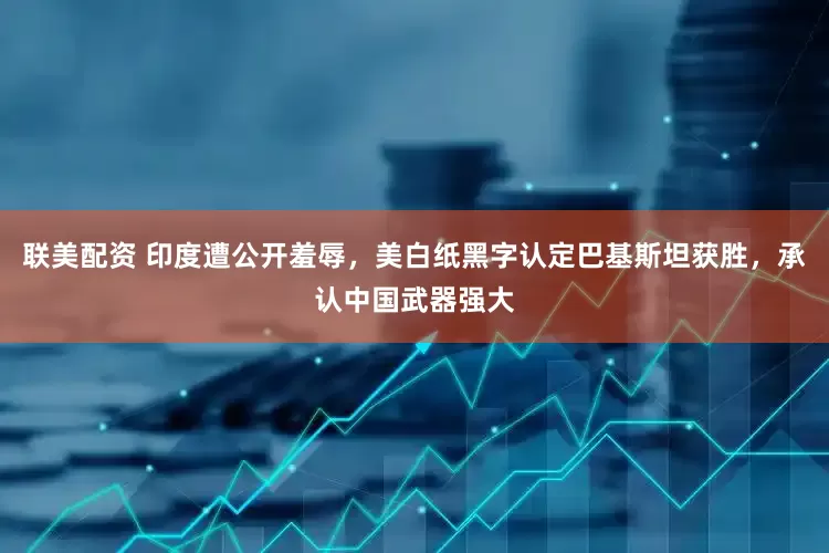 联美配资 印度遭公开羞辱，美白纸黑字认定巴基斯坦获胜，承认中国武器强大