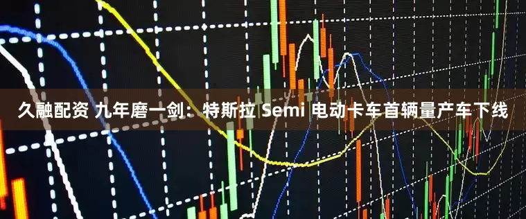 久融配资 九年磨一剑：特斯拉 Semi 电动卡车首辆量产车下线
